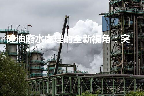 硅油廢水處理的全新視角：突破傳統(tǒng)，開啟綠色新紀(jì)元？